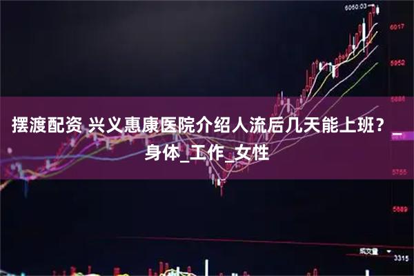 摆渡配资 兴义惠康医院介绍人流后几天能上班？_身体_工作_女性