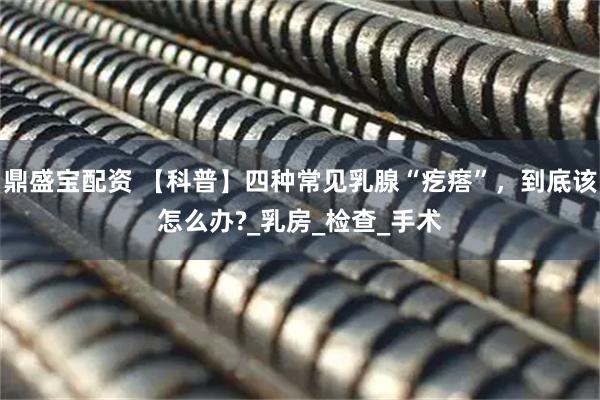 鼎盛宝配资 【科普】四种常见乳腺“疙瘩”，到底该怎么办?_乳房_检查_手术