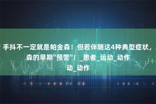 名鼎配资 手抖不一定就是帕金森！但若伴随这4种典型症状，就是帕金森的早期''预警''！_患者_运动_动作