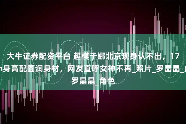大牛证券配资平台 超模于娜北京现身认不出，178cm身高配圆润身材，网友直呼女神不再_照片_罗晶晶_角色