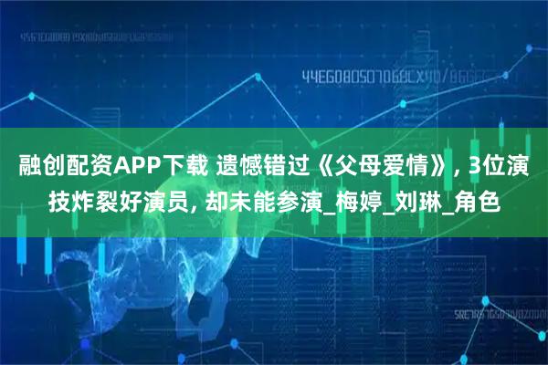 融创配资APP下载 遗憾错过《父母爱情》, 3位演技炸裂好演员, 却未能参演_梅婷_刘琳_角色