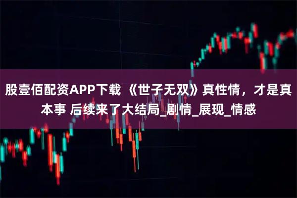 股壹佰配资APP下载 《世子无双》真性情，才是真本事 后续来了大结局_剧情_展现_情感