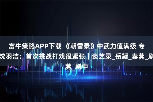 富牛策略APP下载 《朝雪录》中武力值满级 专访沈羽洁：首次挑战打戏很紧张｜谈艺录_岳凝_秦莞_剧中