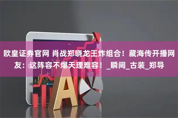 欧皇证券官网 肖战郑晓龙王炸组合！藏海传开播网友：这阵容不爆天理难容！_瞬间_古装_郑导