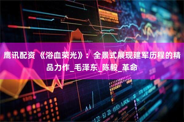 鹰讯配资 《浴血荣光》：全景式展现建军历程的精品力作_毛泽东_陈毅_革命