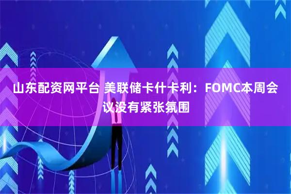 山东配资网平台 美联储卡什卡利：FOMC本周会议没有紧张氛围