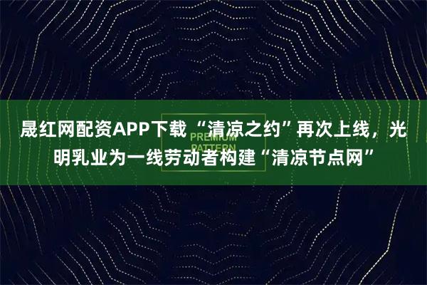 晟红网配资APP下载 “清凉之约”再次上线，光明乳业为一线劳动者构建“清凉节点网”