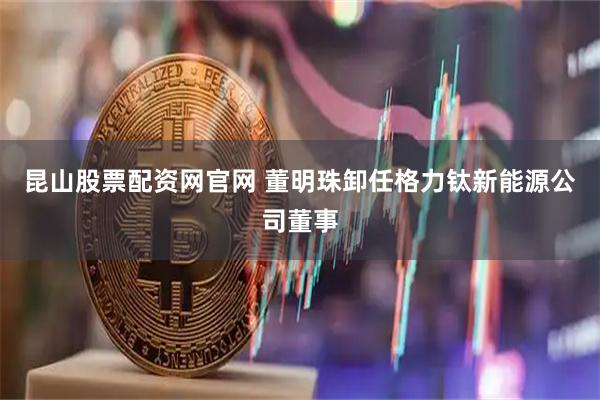 昆山股票配资网官网 董明珠卸任格力钛新能源公司董事