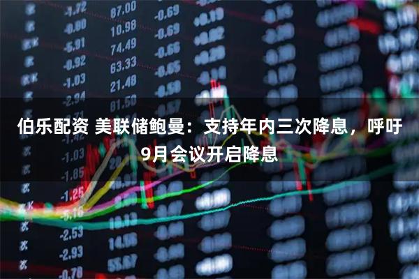 伯乐配资 美联储鲍曼：支持年内三次降息，呼吁9月会议开启降息
