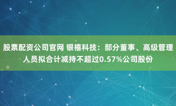 股票配资公司官网 银禧科技：部分董事、高级管理人员拟合计减持不超过0.57%公司股份
