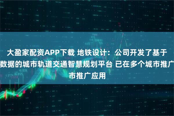 大盈家配资APP下载 地铁设计：公司开发了基于多源数据的城市轨道交通智慧规划平台 已在多个城市推广应用