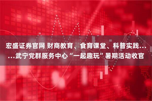 宏盛证券官网 财商教育、食育课堂、科普实践……武宁党群服务中心“一起趣玩”暑期活动收官