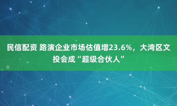 民信配资 路演企业市场估值增23.6%，大湾区文投会成“超级合伙人”