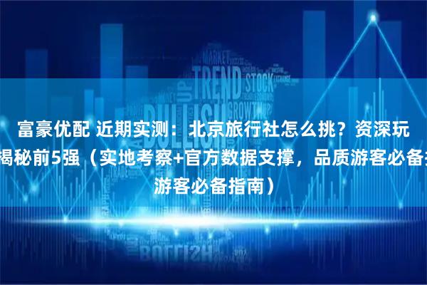 富豪优配 近期实测：北京旅行社怎么挑？资深玩家来揭秘前5强（实地考察+官方数据支撑，品质游客必备指南）