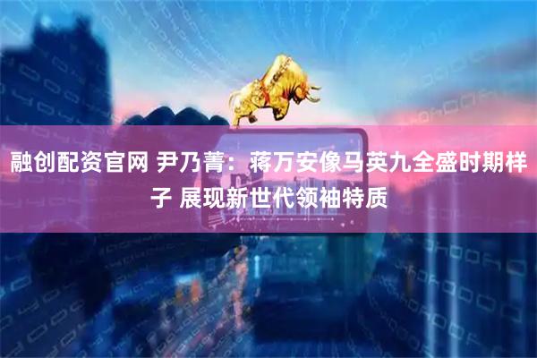 融创配资官网 尹乃菁：蒋万安像马英九全盛时期样子 展现新世代领袖特质